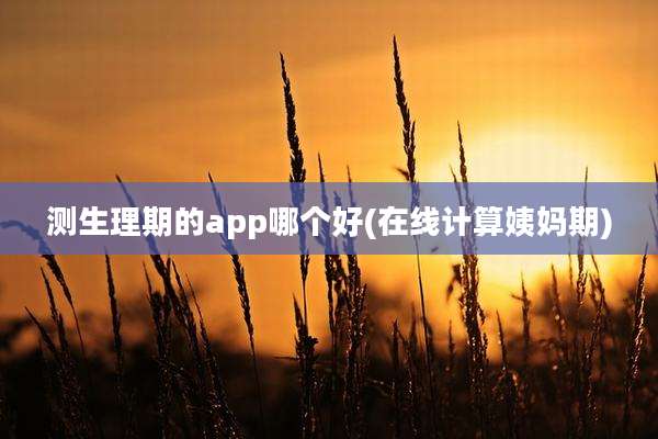 测生理期的app哪个好(在线计算姨妈期)