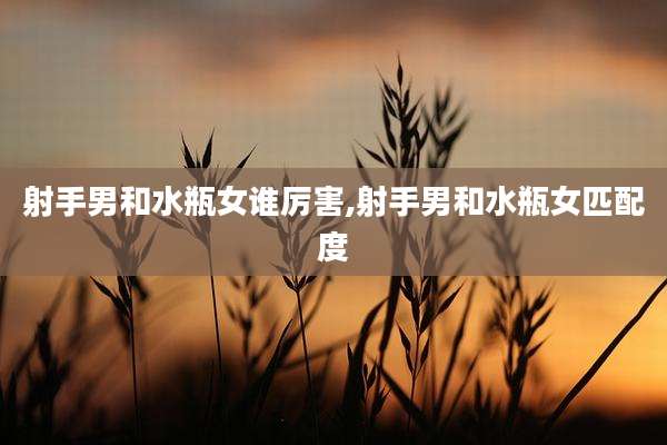 射手男和水瓶女谁厉害,射手男和水瓶女匹配度