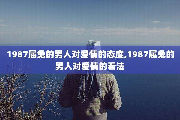 1987属兔的男人对爱情的态度,1987属兔的男人对爱情的看法