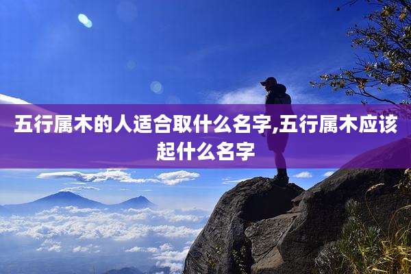 五行属木的人适合取什么名字,五行属木应该起什么名字