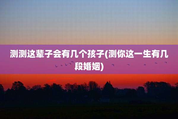 测测这辈子会有几个孩子(测你这一生有几段婚姻)