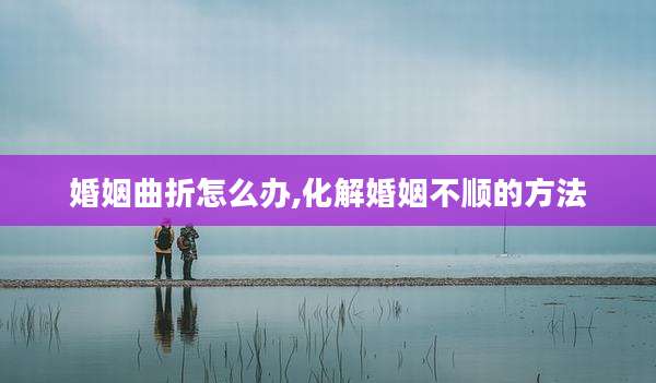 婚姻曲折怎么办,化解婚姻不顺的方法