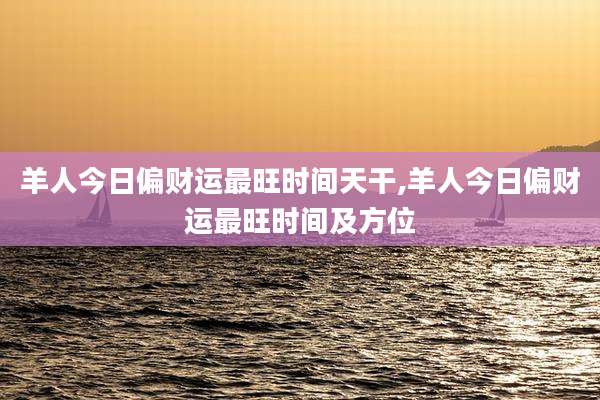 羊人今日偏财运最旺时间天干,羊人今日偏财运最旺时间及方位