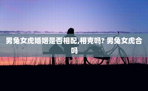 男兔女虎婚姻是否相配,相克吗? 男兔女虎合吗