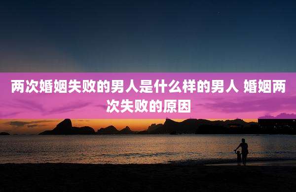 两次婚姻失败的男人是什么样的男人 婚姻两次失败的原因