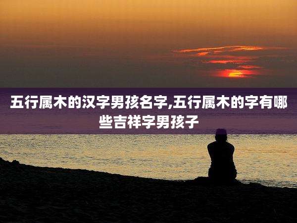 五行属木的汉字男孩名字,五行属木的字有哪些吉祥字男孩子