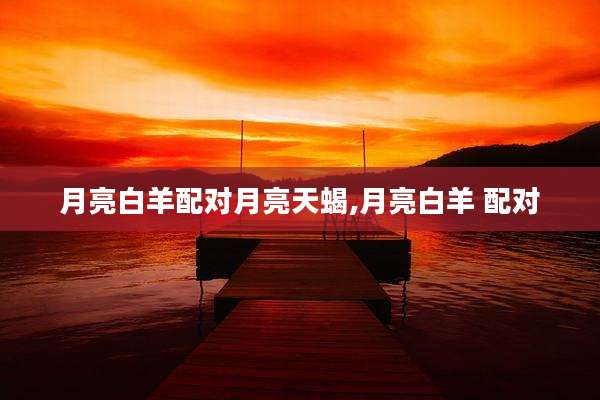 月亮白羊配对月亮天蝎,月亮白羊 配对