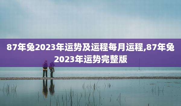 87年兔2023年运势及运程每月运程,87年兔2023年运势完整版