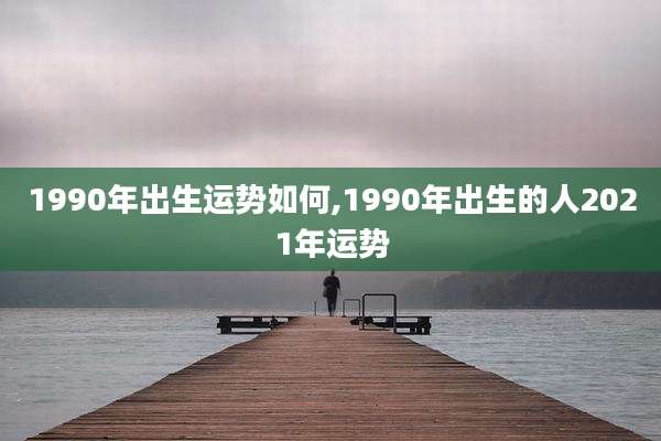 1990年出生运势如何,1990年出生的人2021年运势