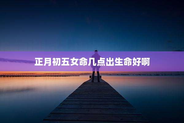 正月初五女命几点出生命好啊