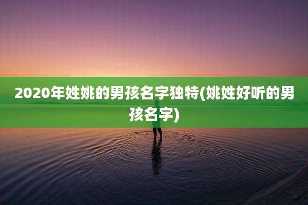 2020年姓姚的男孩名字独特(姚姓好听的男孩名字)