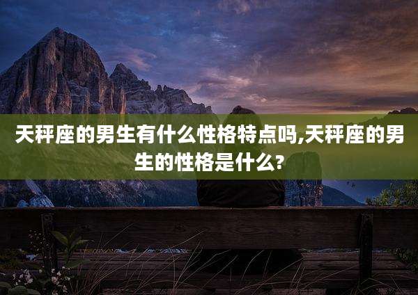 天秤座的男生有什么性格特点吗,天秤座的男生的性格是什么?