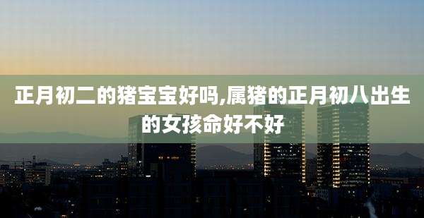 正月初二的猪宝宝好吗,属猪的正月初八出生的女孩命好不好