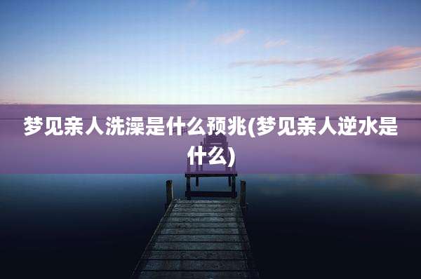 梦见亲人洗澡是什么预兆(梦见亲人逆水是什么)