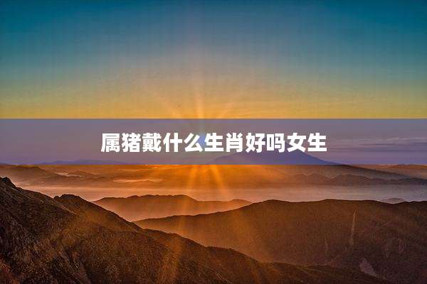 属猪戴什么生肖好吗女生
