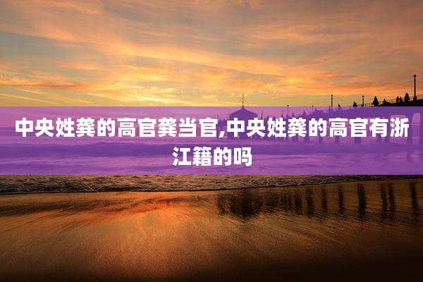 中央姓龚的高官龚当官,中央姓龚的高官有浙江籍的吗