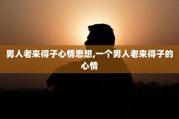 男人老来得子心情思想,一个男人老来得子的心情