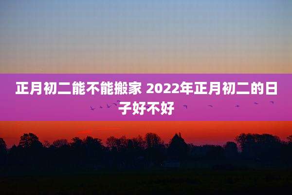 正月初二能不能搬家 2022年正月初二的日子好不好