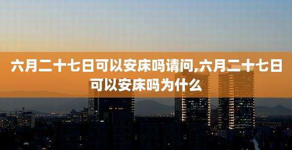 六月二十七日可以安床吗请问,六月二十七日可以安床吗为什么