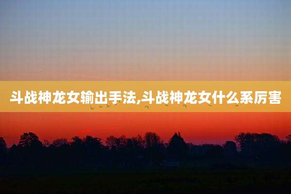斗战神龙女输出手法,斗战神龙女什么系厉害
