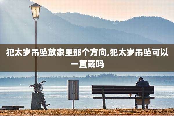 犯太岁吊坠放家里那个方向,犯太岁吊坠可以一直戴吗