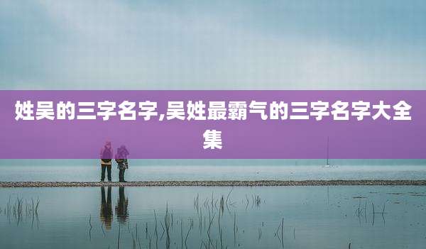 姓吴的三字名字,吴姓最霸气的三字名字大全集
