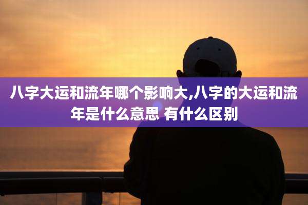 八字大运和流年哪个影响大,八字的大运和流年是什么意思 有什么区别