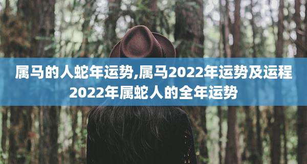 属马的人蛇年运势,属马2022年运势及运程2022年属蛇人的全年运势