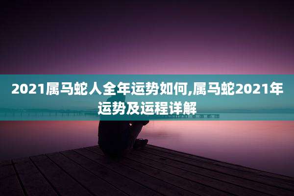 2021属马蛇人全年运势如何,属马蛇2021年运势及运程详解