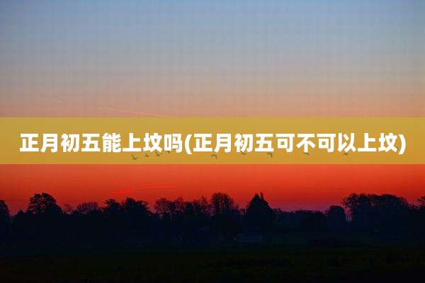正月初五能上坟吗(正月初五可不可以上坟)
