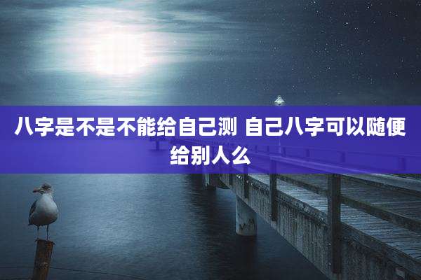 八字是不是不能给自己测 自己八字可以随便给别人么