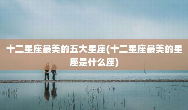 十二星座最美的五大星座(十二星座最美的星座是什么座)