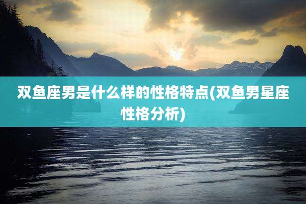 双鱼座男是什么样的性格特点(双鱼男星座性格分析)