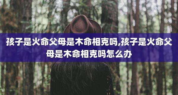 孩子是火命父母是木命相克吗,孩子是火命父母是木命相克吗怎么办