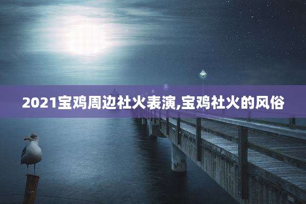 2021宝鸡周边社火表演,宝鸡社火的风俗