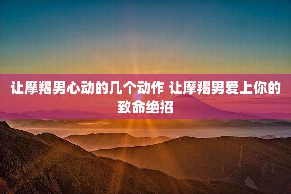 让摩羯男心动的几个动作 让摩羯男爱上你的致命绝招