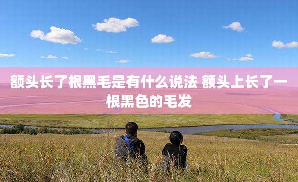 额头长了根黑毛是有什么说法 额头上长了一根黑色的毛发