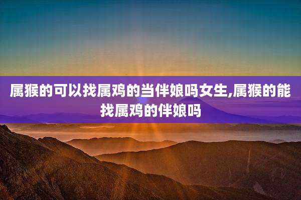 属猴的可以找属鸡的当伴娘吗女生,属猴的能找属鸡的伴娘吗