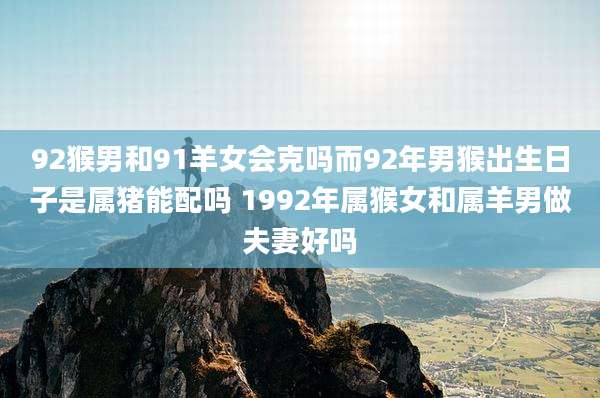 92猴男和91羊女会克吗而92年男猴出生日子是属猪能配吗 1992年属猴女和属羊男做夫妻好吗