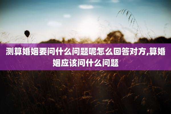 测算婚姻要问什么问题呢怎么回答对方,算婚姻应该问什么问题