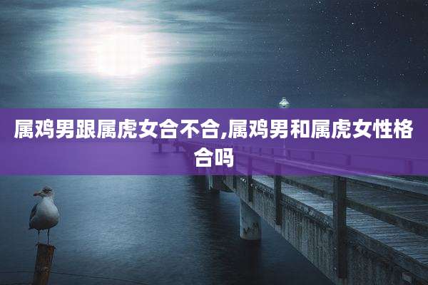 属鸡男跟属虎女合不合,属鸡男和属虎女性格合吗