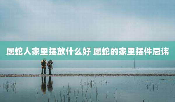 属蛇人家里摆放什么好 属蛇的家里摆件忌讳