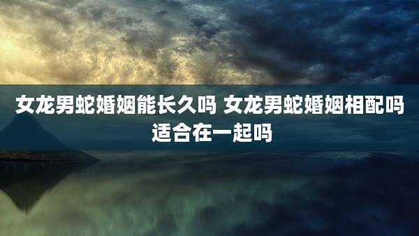 女龙男蛇婚姻能长久吗 女龙男蛇婚姻相配吗 适合在一起吗