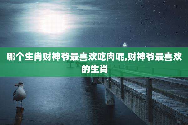 哪个生肖财神爷最喜欢吃肉呢,财神爷最喜欢的生肖