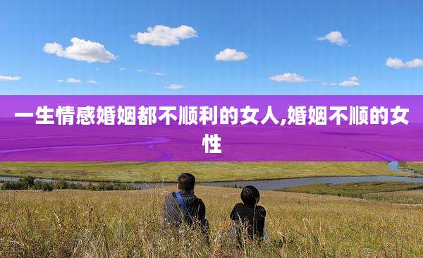 一生情感婚姻都不顺利的女人,婚姻不顺的女性