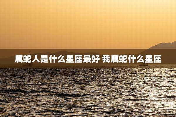 属蛇人是什么星座最好 我属蛇什么星座