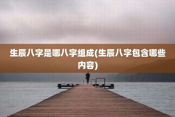生辰八字是哪八字组成(生辰八字包含哪些内容)