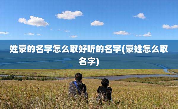 姓蒙的名字怎么取好听的名字(蒙姓怎么取名字)