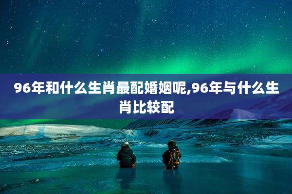 96年和什么生肖最配婚姻呢,96年与什么生肖比较配