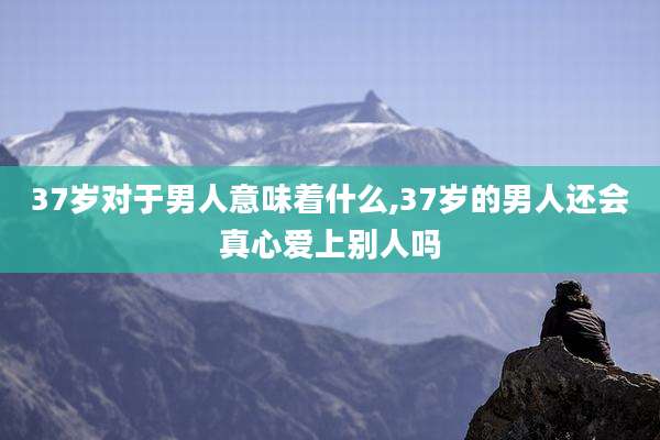 37岁对于男人意味着什么,37岁的男人还会真心爱上别人吗